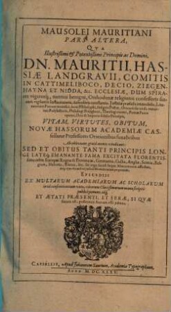 Mausolei Mauritiani Pars Altera : Qua Illustrißimi ... Dn. Mauritii, Hassiae Landgravii, ... Vitam, Virtutes, Obitum, Novae Hassorum Academiae Cassellanae Professores Orationibus funebribus Ab oblivione grata mente vindicant ...
