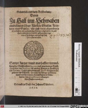 Gründtliche und kurtze Beschreibung: Deren Zu Hall inn Schwaben anwesente... : Sampt ... vermeldung des Volckreichen Soccors und anerbottner Hülff/ Heinrichen von Bourbon deß vierdten Königen in Franckreich und Navarra/ Hochseligster gedächtnuß/ Jacobi Königen in Engellandt und Schotten/ wie auch deß Königs in Dennemarck/ und der unierten Herren Staden in Niderlanden/ den protestirenten Evangelischen Fürsten verwilliget