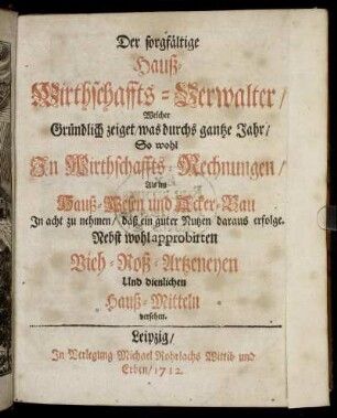 Der sorgfältige Hauß-Wirthschaffts-Verwalter : Welcher Gründlich zeiget, was durchs gantze Jahr, So wohl In Wirthschaffts-Rechnungen, Als im Hauß-Wesen und Acker-Bau In Acht zu nehmen, daß ein guter Nutzen daraus erfolge ; Nebst wohl approbirten Vieh- Roß-Artzeneyen Und dienlichen Hauß-Mitteln versehen