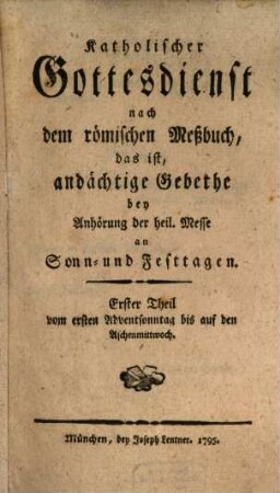 Katholischer Gottesdienst nach dem römischen Meßbuch, das ist, andächtige Gebethe bey Anhörung der heil. Messe an Sonn- und Festtagen. 1, Erster Theil vom ersten Adventsonntag bis auf den Aschermittwoch