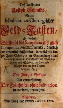 Deß berühmten Joseph Schmids, Neuer Medicin- und Chirurgischer Feld-Kasten : In welchem So wohl die Simplicia als auch Composita Medicamenta, deutlich und ordentlich beschrieben, deren sich ein kluger Feld-Chirurgus in Ermanglung eines Medici, so wohl in Kranckheiten als Verwundungen und Schäden, zu Land und Wasser mit grossem Nutzen bedienen kan