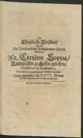 Die Christliche Weißheit : Welche Die Durchlauchtige Hochgebohrne Fürstin und Frau Fr. Christina Sophia/ Landgräffin zu Hessen/ gebohrne Gräffin zu Ost-Frießland/ [et]c. Dero schönen denckwürdigen Nahmen gemäß/ Nach anleitung deß CXVI. Psalms Höchst-rühmlich und Seelig erweiset hat