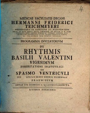 Medicae Facvltatis Decani Hermanni Friderici Teichmeyeri Hereditarii In Camsdorf Et Wenigen-Iena Phil. Et Med. Doct. Anat. Chirvrg. Et Botan. ... Programma Invitatorivm De Rhythmis Basilii Valentini ..., Vigesimvm. Dissertationi Inavgvrali De Spasmo Ventricvli Die Aprilis MDCCXXXXIII Habendae Praemissvm