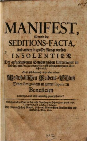 Manifest, Worinn die Seditions-Facta, Und andere in grosser Menge verübte Insolentien Der aufgestandenen Saltzburgischen Unterthanen im Gebürg, dem Publico vorgelegt worden, und disem zu urtheilen überlassen wird, Ob sie sich dadurch nicht aller in dem Westphälischen Fridens-Schluß Denen Emigranten zu gutem stipulirten Beneficien verlustiget, und selbst unwürdig gemacht haben? : Erstlich gedruckt zu Stadt am Hof, nechst Regenspurg, bey Johann Frantz Hanck, 1731.