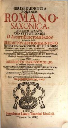 Jurisprudentia Forensis Romano-Saxonica : Secundum Ordinem Constitutionum D. Augusti Electoris Saxon. in Partes IV. divisa ; Rerum Et Qvaestionum In Foro Praesertim Saxonico, Ut Plurimum Occurrentium Et In Dicasterio Septemvirali Saxonico celeberrimo, quod vulgo Scabinatum Lipsiensem appellitant, ex Iure Civili, Romano, Imperiali, Canonico, Saxonico, & Provinciali tractatarum ac decisarum. Definitiones Judiciales Succinctas Et Nervosas, Placitisq[ue] & Sententiis Dominorum Scabinorum corroboratas exhibens ; Opus Integrum ... ; Cum duplici Indice tam Constitutionum atq[ue] Definitionum generali, quam Rerum & Verborum speciali ac perfecto