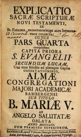 Explicatio Sacrae Scripturae Novi Testamenti : Ex Ss. Patribus, Probatissimísque Aliis Interpretibus Collecta ; Cuius Pars ... Complectens ... Una cum selectis ad pleraque Capita Observationibus, Almae Congregationi Maiori Academicae Bambergensi Sub Titulo B. Mariae V. Ab Angelo Salutatae In Strenam Oblata ..., 4. Complectens Capita Priora S. Evangelii Secundum Lucam