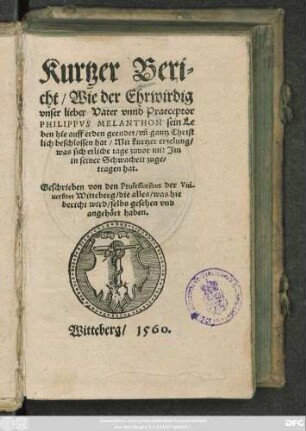 Kurtzer Beri=||cht/ Wie der Ehrwirdig || vnser lieber Vater vnnd Praeceptor || PHILIPPVS MELANTHON sein Le||ben hie auff erden geendet/ vñ gantz Christ||lich beschlossen hat/ Mit kurtzer erzelung/|| was sich etliche tage zuuor mit Jm || in seiner Schwacheit zuge=||tragen hat.|| Geschrieben von den Professoribus der Vni-||uersitet Witteberg/ ... ||