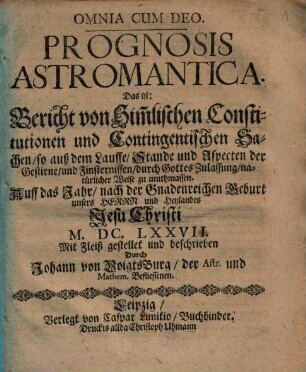 Prognosis Astromantica. Das ist: Bericht von Him[m]lischen Constitutionen und Contingentischen Sachen so auß dem Lauffe Stande und Aspecten der Gestirne und Finsternissen ... zu muthmassen. Auff das Jahr ... M.DC.LXXVII.