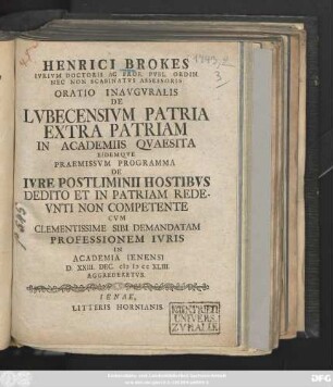 Henrici Brokes Ivrivm Doctoris Ac Prof. Publ. Ordin. Nec Non Scabinatvs Assessoris Oratio Inavgvralis De Lvbecensivm Patria Extra Patriam In Academiis Qvaesita Eidemqve Praemissvm Programma De Ivre Postliminii Hostibvs Dedito Et In Patriam Redevnti Non Competente Cvm Clementissime Sibi Demandatam Professionem Ivris In Academia Ienensi D. XXIII. Dec. M D CC XLIII. Aggrederetvr