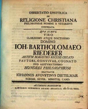 Diss. epistolica de religione Christiana philosophiae nomine a veteribus compellata : qua simul viro clarissimo atque doctissimo domino Ioh. Bartholomaeo Riederer, artium magistro recens creato ... honores philosophicos gratulatur Iohannes Augustinus Dietelmair