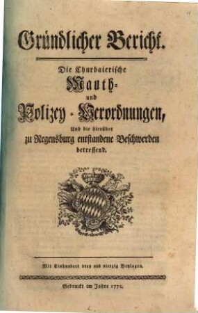 Gründlicher Bericht. Die Churbaierische Mauth- und Polizey-Verordnungen, Und die hierüber zu Regensburg entstandene Beschwerden betreffend : Mit Einhundert drey und vierzig Beylagen