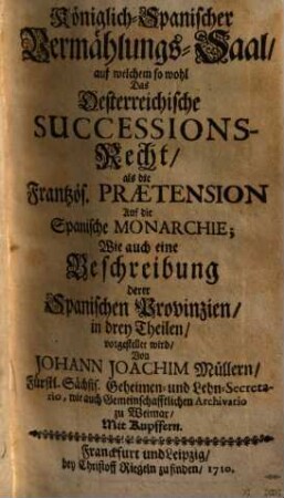 Königlich-Spanischer Vermählungs-Saal : auf welchen so wohl Das Österreichische Successions-Recht, als die Frantzös. Praetension Auf die Spanische Monarchie, Wie auch eine Beschreibung derer Spanischen Provinzien, in drey Theilen, vorgestellet wird