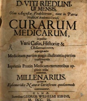 Viti Riedlini, Ulmensis, Olim Augustæ Vindelicorum, ... Curarum Medicarum, in quibus Varii Casus, Historiæ & Observationes, eoque ipso multa Medicinam partim magis illustrantia, partim confirmantia & Inprimis Praxin Medicam exercentibus apprime utilia continentur, Millenarius : quo simul & Ephemerides Naturæ Curiosorum quodammodo continuantur