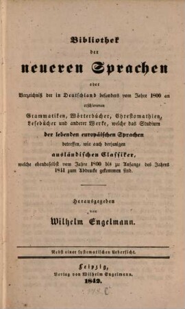 Bibliothek der neueren Sprachen : Oder Verzeichniß der in Deutschland besonders vom Jahre 1800 an erschienenen Grammatiken, Wörterbücher, Chrestomathien, Lesebücher und anderer Werke, welche das Studium der lebenden europäischen Sprachen betreffen, wie auch derjenigen ausländischer Classiker, welche ebendaselbst vom Jahre 1800 bis zu Anfange des Jahres 1811 zum Abdrucke gekommen sind ; nebst einer systematischen Uebersicht, [1]. [Hauptband]