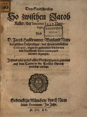 Drey Sendschreiben So zwischen Jacob Keller, der Societet Iesv Theologo, Vnd D. Jacob Hailbrunner, Wayland Newburgischen Hofprediger, vor ihrem newlichen Colloquio, wegen der geschribnen Bücher von dem Bapsthumb, sein in Latein gegen einander abgangen