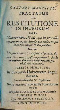 Caspari Manzii J. C. Tractatus De Restitutione In Integrum : Indulta Minorennibus, et his, qui in jure illis aequiparantur, uti Ecclesiae, piae causae, Reipublicae, fisco, collegiis, et aliis similibus ; nec non Majorennibus ex capite absentiae, doli, metus, erroris, justi impedimenti, status mutationis, alienationis judicij mutandi gratia, et aliis justis causis ; publice praelectus in Elect. Universitate Ingolstadiana ; in explicatione libri IV. Digestorum