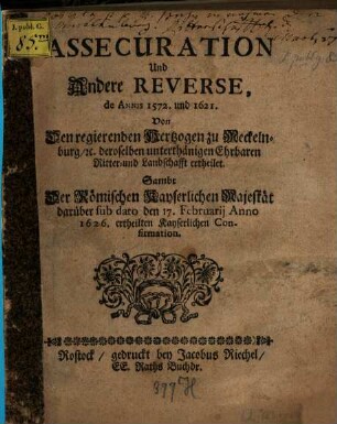 Assecuration Und Andere Reverse, de Annis 1572. und 1621. Von Den regierenden Hertzogen zu Meckelnburg, [et]c. deroselben unterthänigen Ehrbaren Ritter- und Landschafft ertheilet : Sambt Der Römischen Kayserlichen Majestät darüber sub dato den 17. Februarii Anno 1626. ertheilten Kayserlichen Confirmation