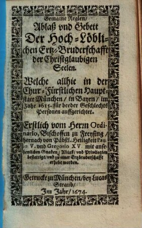 Gemaine Reglen Ablaß und Gebett Der HochLöblichen ErtzBruderschafft der Christglaubigen Seelen : Welche allhie in der Chur-Fürstlichen Hauptstatt München, in Bayrn, im Jahr 1615. für beeder Geschlechts Personen auffgerichtet ; Erstlich vom Herrn Ordinario, Bischoffen zu Freysing, hernach von Päbstl. Heiligkeit Paulo V. und Gregorio XV. ... bestettigt, und zu einer Ertzbruderschafft erhebt worden