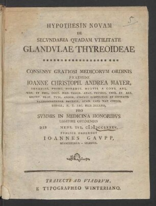 Hypothesin Novam De Secundaria Quadam Utilitate Glandulae Thyreoideae : Consensu Gratiosi Medicorum Ordinis Praeside Joanne Christoph. Andrea Mayer, Sereniss. Princ. Heredit. Boruss. A Cons. Aul. Med. Et Phil. Doct. Med. Theor. Anat. Physiol. Chir. Et Art. Obstet. Prof. Publ. Ordin. Circuli Lebusiensis Et Civitatis Francofurtanae Physico, Acad. Caes. Nat. Curios. Sodali, H. T. Fac. Med. Decano, Pro Summis In Medicina Honoribus Legitime Obtinendis Die [] Mens. Iul. MDCCLXXXV. Publice Defendet Joannes Gaupp, Hirschberga - Silesius