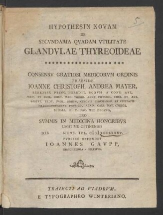 Hypothesin Novam De Secundaria Quadam Utilitate Glandulae Thyreoideae : Consensu Gratiosi Medicorum Ordinis Praeside Joanne Christoph. Andrea Mayer, Sereniss. Princ. Heredit. Boruss. A Cons. Aul. Med. Et Phil. Doct. Med. Theor. Anat. Physiol. Chir. Et Art. Obstet. Prof. Publ. Ordin. Circuli Lebusiensis Et Civitatis Francofurtanae Physico, Acad. Caes. Nat. Curios. Sodali, H. T. Fac. Med. Decano, Pro Summis In Medicina Honoribus Legitime Obtinendis Die [] Mens. Iul. MDCCLXXXV. Publice Defendet Joannes Gaupp, Hirschberga - Silesius