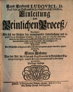 Jacob Friederich Ludovici, D. Prof. Publ. zu Halle und der Juristen-Facultät Assessoris, Einleitung zum Peinlichen Proceß : Darinnen, Wie sich der Richter bey vornehmender Untersuchung und inquisition in Peinlichen Sachen, so wol auch der inquisit und dessen Defensor bey Führung der zustehenden Defension, den gantzen Proceß hindurch verhalten müsse, von Stück zu Stück .... gezeiget, Auch dabey Der Sächsische und gemeine Proceß jederzeit genau gegen einander gehalten wird; Nebst Einem Anhang, Von der Art, die Acten und Registraturen in Peinlichen Sachen zu verfertigen, auch die Acten zu excerpiren, und in Gerichten zu referiren