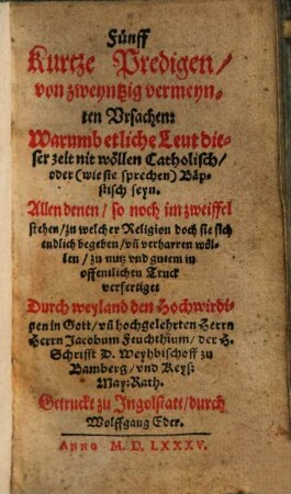 Fünff kurtze Predigen, von zweyntzig vermeynten Vrsachen: Warumb etliche Leut dieser zeit nit wöllen Catholisch, oder (wie sie sprechen) Bäpstisch seyn : Allen denen, so noch im zweiffel stehen, zu welcher Religion doch sie sich endlich begeben ... verfertiget