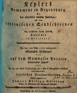 Keplers Monument in Regensburg : An das aufgeklärte deutsche Publikum: nebst einem lateinischen Sendschreiben an den berühmten Herrn Hofrath Kaestner in Göttingen. Die den 27sten März 1786 anfangenden öffentlichen Prüfungen der auf dem Gymnasio Poëtico studierenden Jugend nebst der den 4ten April Nachmittags um 2 Uhr in dem größern Hörsaale vorzunehmenden feierlichen Preisvertheilung /