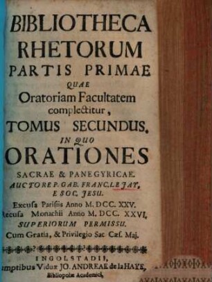 Bibliotheca Rhetorum : Praecepta & Exempla Complectens, Quae Tam ad Oratoriam facultatem, Quam Ad Poëticam pertinent, Discipulis pariter, ac Magistris Perutilis, [Tomus 2] = Pars 1,[2]. Partis Primae Quae Oratoriam Facultatem complectitur, In Quo Orationes Sacrae, & Panegyricae