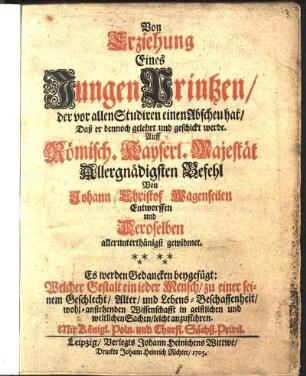 Von Erziehung Eines Jungen Printzen, der vor allen Studiren einen Abscheu hat, Daß er dennoch gelehrt und geschickt werde : Es werden Gedancken beygefügt: Welcher Gestalt ein jeder Mensch, zu einer seinem Geschlecht, Alter, und Lebens-Beschaffenheit, wohl-anstehenden Wissenschafft in geistlichen und weltlichen Sachen, leicht anzuführen ...