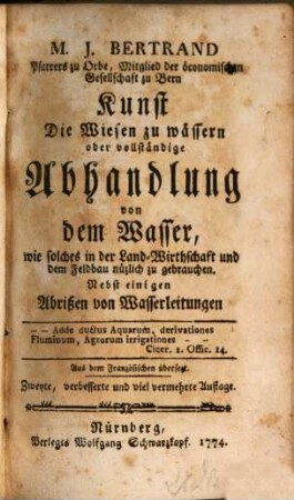 M. J. Bertrand Pfarrers zu Orbe, Mitglied der öconomischen Gesellschaft zu Bern Kunst die Wiesen zu wässern oder vollständige Abhandlung von dem Wasser, wie solches in der Land-Wirthschaft und dem Feldbau nüzlich zu gebrauchen : Nebst einigen Abrißen von Wasserleitungen