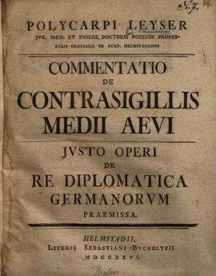 Polycarpi Leyser Jvr. Med. Et Philos. Doctoris Poeseos Professoris Ordinarii In Acad. Helmstadiensi Commentatio De Contrasigillis Medii Aevi : Jvsto Operi De Re Diplomatica Germanorvm Praemissa