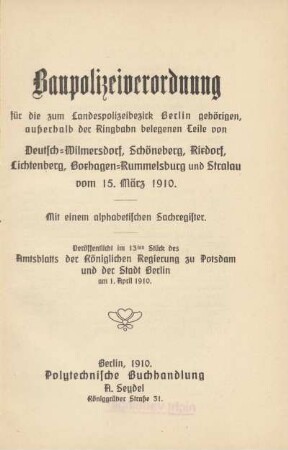 Baupolizeiverordnung für die zum Landespolizeibezirk Berlin gehörigen, außerhalb der Ringbahn belegenen Teile von Deutsch-Wilmersdorf, Schöneberg, Rixdorf, Lichtenberg, Boxhagen-Rummelsburg und Stralau vom 15. März 1910 : mit einem alphabetischen Sachregister : veröffentlicht im 13ten Stück des Amtsblatts der Königlichen Regierung zu Potsdam und der Stadt Berlin am 1. April 1910