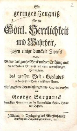 Ein geringes Zeugniß für die Göttl. Herrlichkeit und Wahrheit, gegen einige dunckele Zweifel Welche Wider das gantze Werck unserer Erlösung aus der verderbten Vernunft und einer unvorsichtigen Betrachtung des grossen Welt-Gebäudes in den finstern Hertzen aufsteigen können