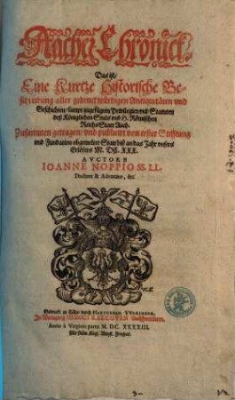 Aacher Chronick. Das ist, Eine kurtze Historische Beschreibung aller gedenckwürdigen Antiquitäten vnd Geschichten, sampt zugefügten Privilegien vnd Statuten deß Königlichen Stuls vnd H. Römischen Reichs Statt Aach : Zusammen getragen, vnd publicirt von erster Stifftung vnd Fundation obgemelter Statt biß an das Jahr ... M.DC.XXX.