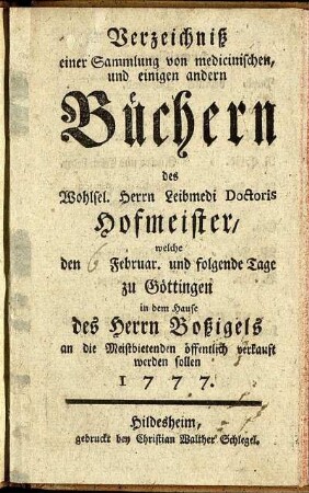 Verzeichniß einer Sammlung von medicinischen, und einigen andern Büchern des Wohlsel. Herrn Leibmedi Doctoris Hofmeister, welche den [ ] Februar. und folgende Tage zu Göttingen in dem Hause des Herrn Boßigels an die Meistbietenden öffentlich verkauft werden sollen 1777.