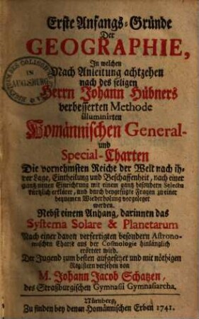 Erste Anfangs-Gründe Der Geographie : In welchen Nach Anleitung achtzehen nach des seligen Herrn Johann Hübners verbesserten Methode illuminirten Homännischen General- und Special-Charten Die vornehmsten Reiche der Welt nach ihrer Lage, Eintheilung und Beschaffenheit ... vorgeleget werden. Nebst einem Anhang, darinnen das Systema Solare & Planetarum Nach einer davon verfertigten besondern Astronomischen Charte aus der Cosmologie hinlänglich erörtert wird