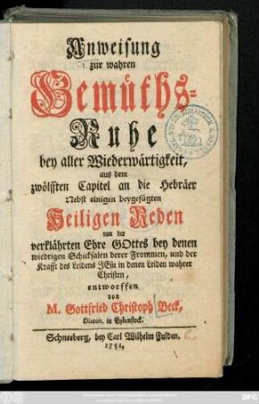 Anweisung zur wahren Gemüths-Ruhe bey aller Wiederwärtigkeit, aus dem zwölfften Capitel an die Hebräer : Nebst einigen beygefügten Heiligen Reden von der verklährten Ehre Gottes bey denen wiedrigen Schicksalen derer Frommen, und der Krafft des Leidens Jesu in denen Leiden wahrer Christen