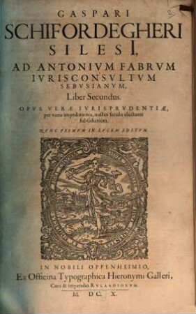 Gaspari Schifordegheri Silesi[i], Ad Antonium Fabrum Iurisconsultum Sebusianum, Liber Primus, & Secundus : Opus Verae Iurisprudentiae, per varia impedimenta, nostro seculo eluctanti subsidiarium, 2