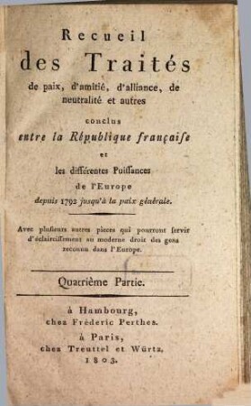 Recueil des traités de paix, d'amitié, d'alliance, de neutralité et autres conclus entre la République Française et les différentes puissances de l'Europe : depuis 1792 jusqu'à la paix generale ; avec plusieurs autres pièces qui pourront servir d'éclaircissement au moderne droit des gens reconnu dans l'Europe, 4