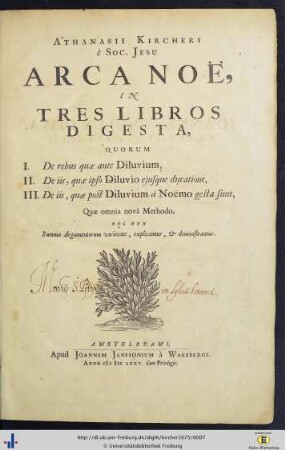 Athanasii Kircheri è Soc. Jesu Arca Noë : In Tres Libros Digesta, Quorum I. De rebus quae ante Diluvium, II. De iis, quae ipso Diluvio ejusque duratione, III. De iis, quae post Diluvium à Noëmo gesta sunt; Quae omnia novâ Methodo, Nec Non Summa Argumentorum varietate, explicantur, & demonstrantur