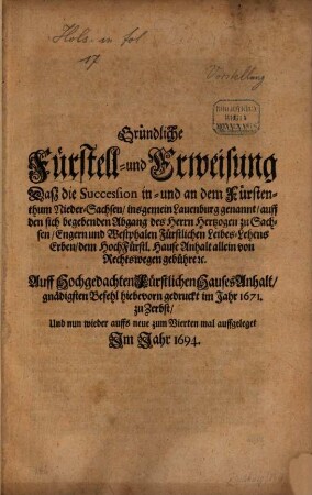Gründliche Fürstell- und Erweisung Daß die Succession in- und an dem Fürstenthum Nieder-Sachsen, insgemein Lauenburg genannt, auff den sich begebenden Abgang des Herrn Hertzogen zu Sachsen, Engern und Westphalen Fürstlichen Leibes-Lehens Erben, dem HochFürstl. Hause Anhalt allein von Rechtswegen gebühre [et]c. : Auff Hochgedachten Fürstlichen Hauses Anhalt, gnädigsten Befehl hiebevorn gedruckt im Jahr 1671. zu Zerbst