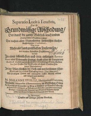 Separatio Lucis a Tenebris, Das ist/ Grundmässige Abscheidung/ Des durch die gantze Welt hell-leuchtenden Evangelischen Glaubens-Lichts/ Der wahren allein seligmachenden Lutherischen Kirchen Augspurgischer Confession. Von denen Mehr als handgreifflichen Finsternissen/ des irrenden Römischen Papstthums : Welche In einer ... Revocations- oder Widerruffs-Predigt ... In der Pfarr-Kirchen der ... Chur-Stadt und Universität Wittenberg/ den 17. Maij Anno 1667. ... vorgetragen worden