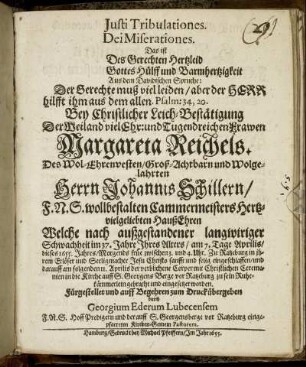 Iusti Tribulationes. Dei Miserationes. Das ist Des Gerechten Hertzleid Gottes Hülff und Barmhertzigkeit : Aus dem Davidischen Spruche: Der Gerechte muß viel leiden/ aber der Herr hilfft ihm aus dem allen. Psalm: 34,20. Bey Christlicher Leich-Bestätigung Der Weiland vielEhr: und Tugendreichen Frawen Margareta Reichels. Des Wol-Ehrenvesten/ Groß-Achtbarn und Wolgelahrten Herrn Johannis Schillern/ F. N. S. wollbestalten Cammermeisters Hertzvielgeliebten HaußEhren Welche nach außgestandener langwiriger Schwachheit im 37. Jahre Ihres Alters/ am 7. Tage Aprilis/ dieses 1655. Jahres/ Morgends früe zwischen 3. und 4. Uhr. Zu Ratzeburg in ihrem Erlöser und Seeligmacher Jesu Christo sanfft und selig eingeschlaffen/ und darauff am folgenden 11. Aprilis der verblichene Corper mit Christlichen Ceremonien in die Kirche auff S. Georgens Berge vor Ratzeburg zu sein Ruhekämmerlein gebracht und eingesetzet worden. Fürgestellet und auff Begehren zum Druck übergeben