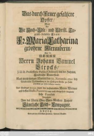 Das durch Feuer gesaltzene Opffer/ Ward Als Die Hoch-Edle/ und Christl. Tugend-belobte Frau/ Fr. Maria Catharina gebohrne Alexanderin/ Des ... Johann Samuel Strycks ... Nach höchst-seeligen Hintritt den 22. Novembr. 1700 ... in der Collegen-Kirche zu Halle Christlich zur Erde bestattet wurde/ Aus schuldiger devotion gegen den hochbetrübten Herrn Wittwer ... Vorgestellet