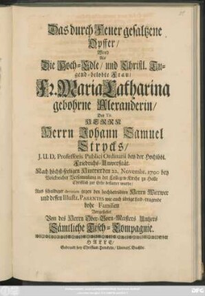 Das durch Feuer gesaltzene Opffer/ Ward Als Die Hoch-Edle/ und Christl. Tugend-belobte Frau/ Fr. Maria Catharina gebohrne Alexanderin/ Des ... Johann Samuel Strycks ... Nach höchst-seeligen Hintritt den 22. Novembr. 1700 ... in der Collegen-Kirche zu Halle Christlich zur Erde bestattet wurde/ Aus schuldiger devotion gegen den hochbetrübten Herrn Wittwer ... Vorgestellet