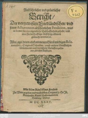 Außführlicher und gründlicher Bericht/ Der vorgewesten Friedländischen/ und seiner Adhaerenten abschewlichen Prodition, was es damit für eine eigentliche Beschaffenheit gehabt/ und was für boßhafftige Anschläg allbereit gemacht worden/ [et]c. : Alles aus denen einkommenen Gleubwirdigen Relationibus, OriginalSchreiben/ unnd andern Briefflichen Urkunden/ wie auch der dißfalls Verhafften gethanen gütlichen Außsagen
