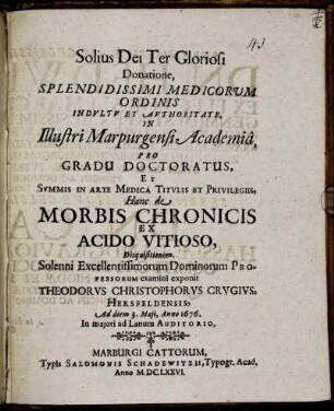 Splendidissimi Medicorum Ordinis Indultu Et Authoritate, In Illustri Marpurgensi Academia, Pro Gradu Doctoratus, Et Summis In Arte Medica Titulis Et Privilegiis, Hanc de Morbis Chronicis Ex Acido Vitioso, Disquisitionem, Solenni Excellentissimorum Dominorum Professorum examini exponit Theodorus Christophorus Crugius, Hersfeldensis, Ad diem 3. Maii, Anno 1676 ...