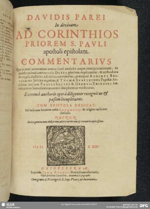 Davidis Parei In divinam Ad Corinthios Priorem S. Pavli apostoli epistolam Commentarivs : Quo praeter accuratam textus sacri analysin atque interpretationem, de quaestionibus controversis Dubia plurima explicantur: & orthodoxa evangelii doctrina adversus corruptelas, praecipuè Roberti Bellarmini ... & Thomae Stapletoni Papistae Antidota: nec non Fausto Socini & Georgii Eniedini haereticorum Samosatenianorum blasphemias vindicatur; Extremâ authoris operâ diligenter recognitus & paßim locupletatus