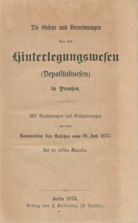 Die Gesetze und Verordnungen über das Hinterlegungswesen (Depositalwesen) in Preußen : mit Ergänzungen und Erläuterungen und einem Kommentar des Gesetzes vom 19. Juli 1875 ; nach den amtlichen Materialien