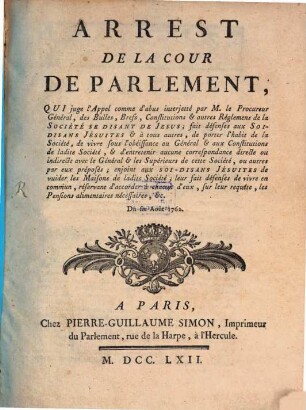Arrest De La Cour De Parlement, Qui juge l'Appel comme d'abus interjetté par M. le Procureur Général, des Bulles, Brefs, Constitutions & autres Réglemens de la Société Se Disant De Jesus; fait défenses aux Soi-Disans Jésuites & à tous autres, de porter l'habit de la Société, de vivre sous l'obéissance au Général & aux Constitutions de ladite Société, & d'entretenir aucune correspondance directe ou indirecte avec le Général & les Supérieurs de cette Société, ou autres par eux préposés; enjoint aux Soi-Disans Jésuites de vuider les Maisons de ladite Société; leur fait défenses de vivre en commun, réservant d'accorder à chacun d'eux, sur leur requête, les Pensions alimentaires nécessaires, &c. : Du six Août 1762.